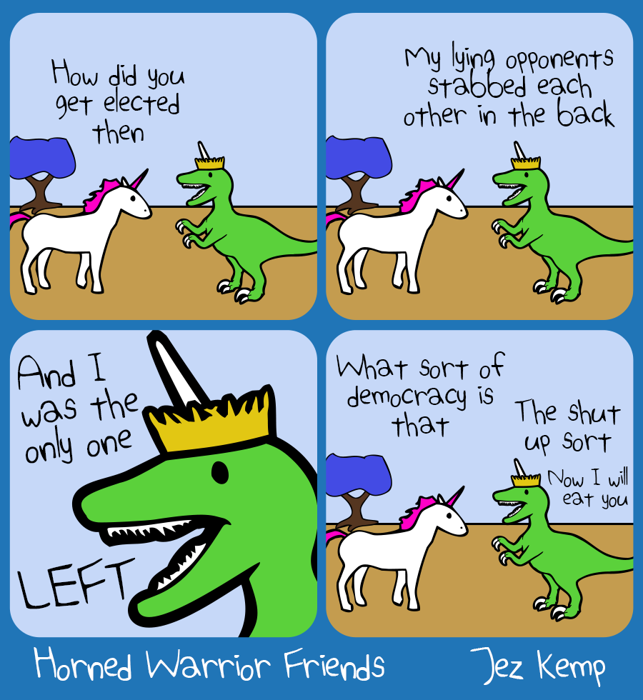 Panel 1 of 4: Unicorn and Queen Raptorcorn are outside. Unicorn says "How did you get elected then"
Panel 2 of 4: Queen Raptorcorn says "My lying opponents stabbed each other in the back"
Panel 3 of 4: Zoomed in on Queen Raptorcorn's manic face, she says "And I was the only one LEFT"
Panel 4 of 4: Unicorn says "What kind of democracy is that" Queen Raptorcorn says "The shut up sort. Now I will eat you"